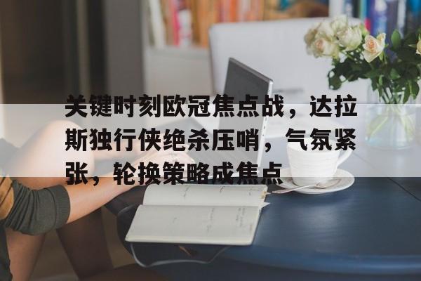 关于关键时刻欧冠焦点战，达拉斯独行侠绝杀压哨，气氛紧张，轮换策略成焦点的信息-英雄联盟赔率